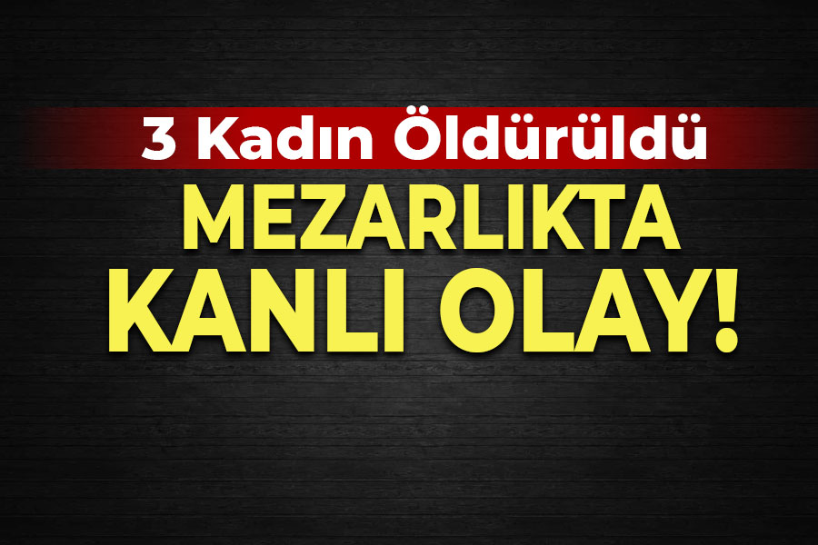 Mezarlıkta kanlı olay! 3 kadın öldürüldü